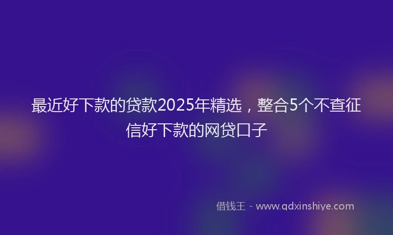 最近好下款的贷款2025年精选，整合5个不查征信好下款的网贷口子