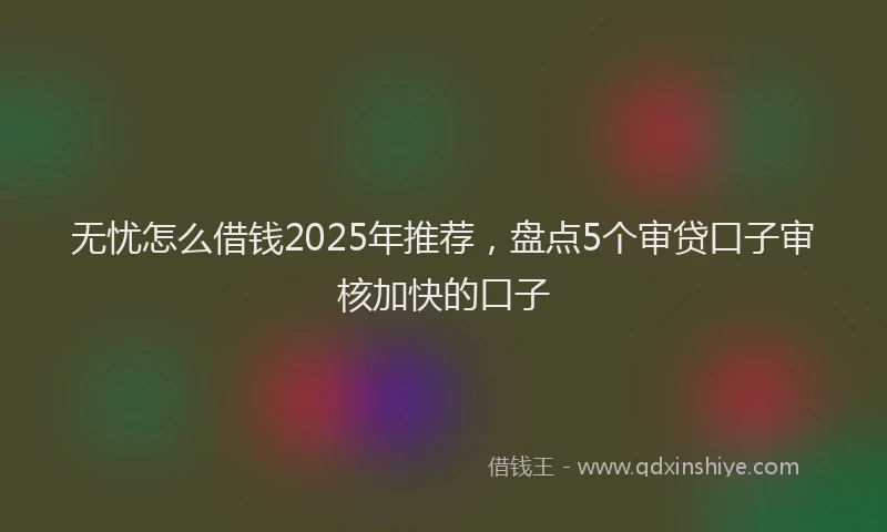 无忧怎么借钱2025年推荐，盘点5个审贷口子审核加快的口子