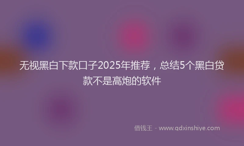 无视黑白下款口子2025年推荐，总结5个黑白贷款不是高炮的软件