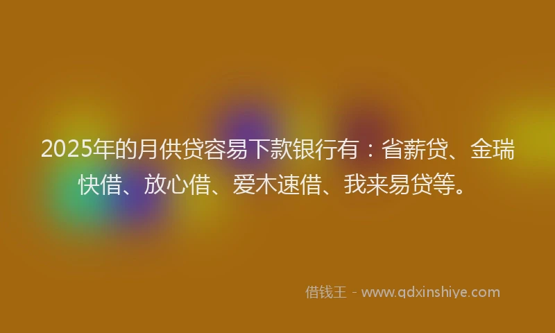 2025年的月供贷容易下款银行有：省薪贷、金瑞快借、放心借、爱木速借、我来易贷等。