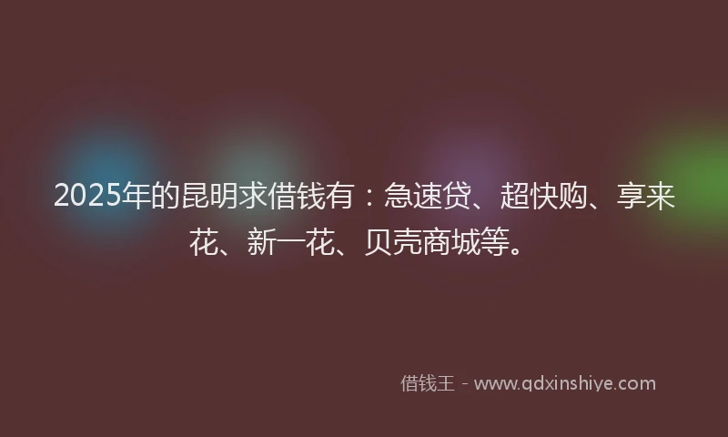 2025年的昆明求借钱有：急速贷、超快购、享来花、新一花、贝壳商城等。