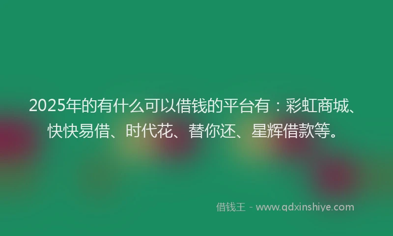 2025年的有什么可以借钱的平台有：彩虹商城、快快易借、时代花、替你还、星辉借款等。