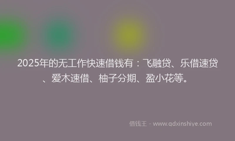 2025年的无工作快速借钱有：飞融贷、乐借速贷、爱木速借、柚子分期、盈小花等。
