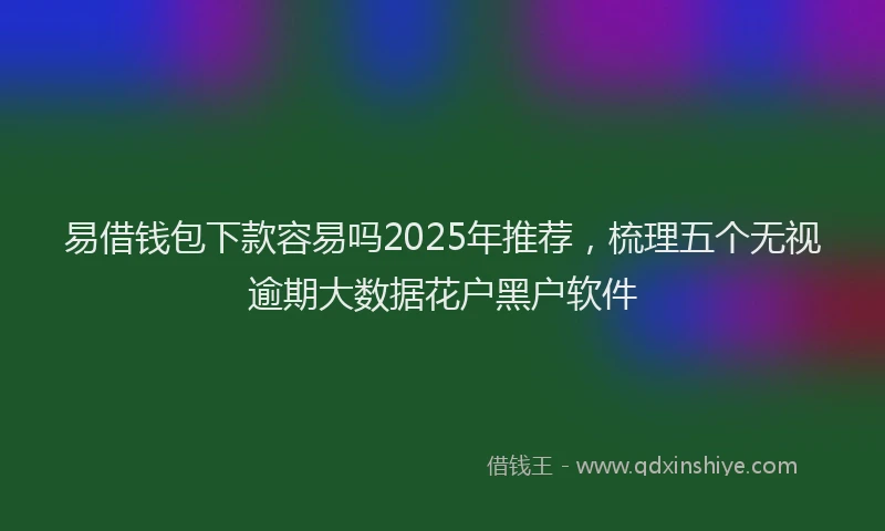 易借钱包下款容易吗2025年推荐，梳理五个无视逾期大数据花户黑户软件