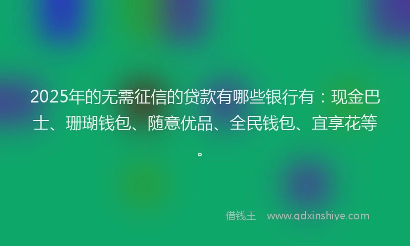 2025年的无需征信的贷款有哪些银行有:现金巴士、珊瑚钱包、随意优品、全民钱包、宜享花等。