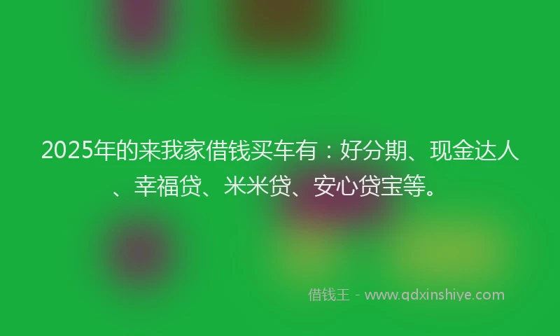 2025年的来我家借钱买车有：好分期、现金达人、幸福贷、米米贷、安心贷宝等。