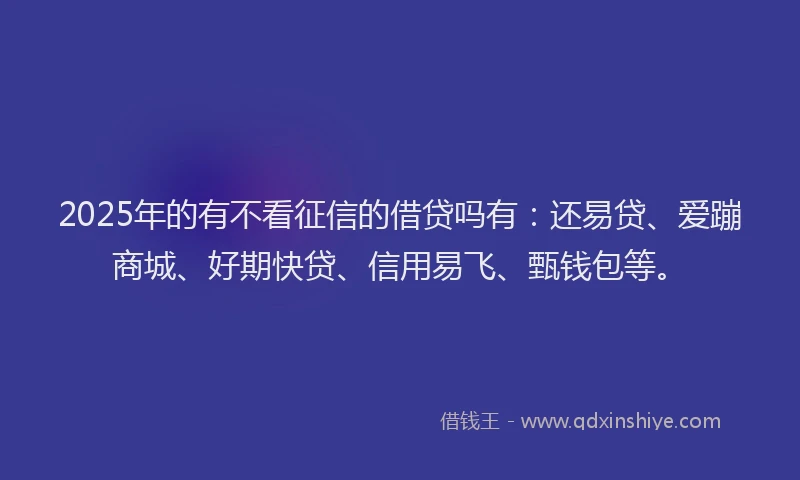 2025年的有不看征信的借贷吗有：还易贷、爱蹦商城、好期快贷、信用易飞、甄钱包等。