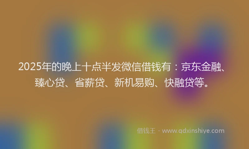 2025年的晚上十点半发微信借钱有：京东金融、臻心贷、省薪贷、新机易购、快融贷等。