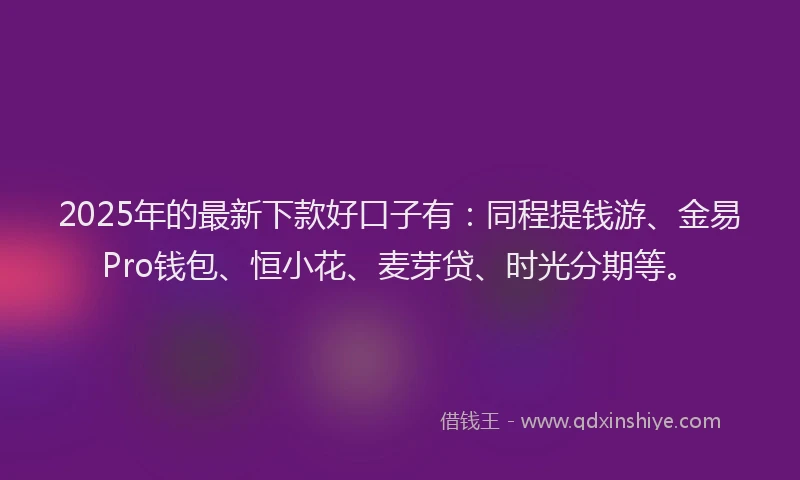 2025年的最新下款好口子有：同程提钱游、金易Pro钱包、恒小花、麦芽贷、时光分期等。