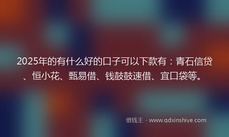 2025年的有什么好的口子可以下款有：青石信贷、恒小花、甄易借、钱鼓鼓速借、宜口袋等。