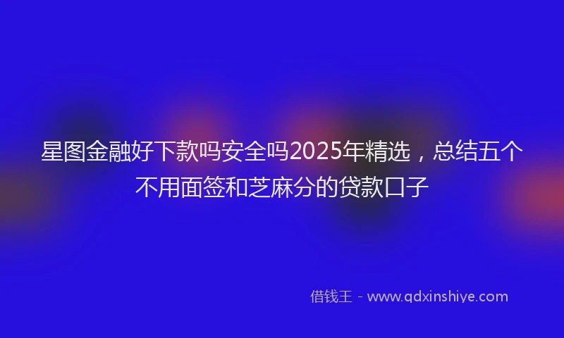 星图金融好下款吗安全吗2025年精选，总结五个不用面签和芝麻分的贷款口子