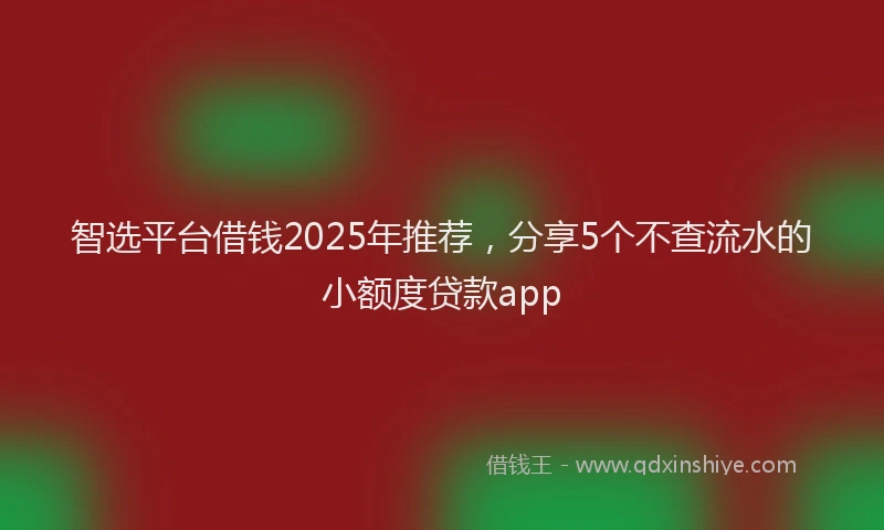 智选平台借钱2025年推荐，分享5个不查流水的小额度贷款app