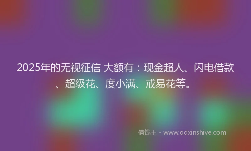 2025年的无视征信 大额有：现金超人、闪电借款、超级花、度小满、戒易花等。