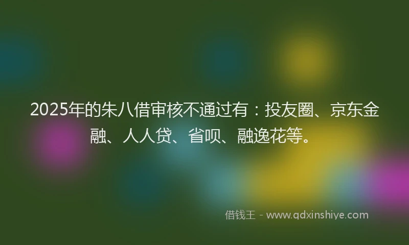 2025年的朱八借审核不通过有：投友圈、京东金融、人人贷、省呗、融逸花等。