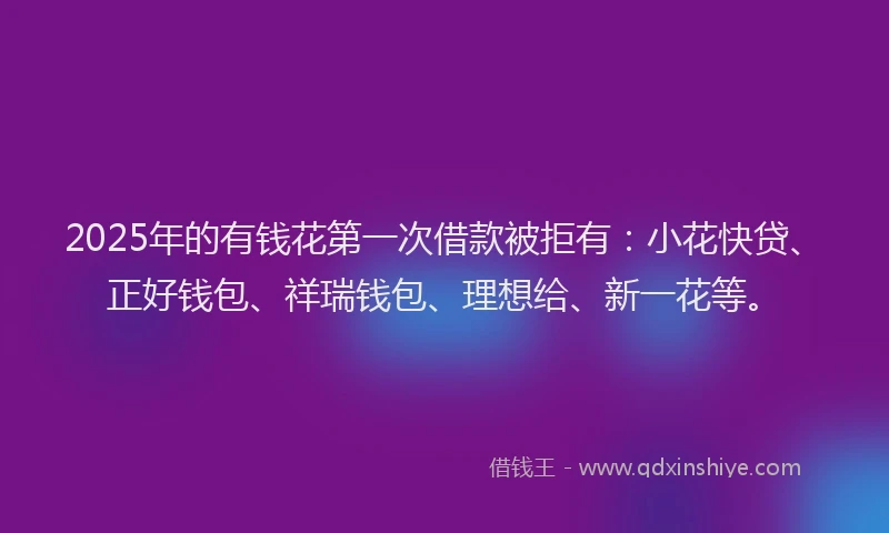 2025年的有钱花第一次借款被拒有：小花快贷、正好钱包、祥瑞钱包、理想给、新一花等。