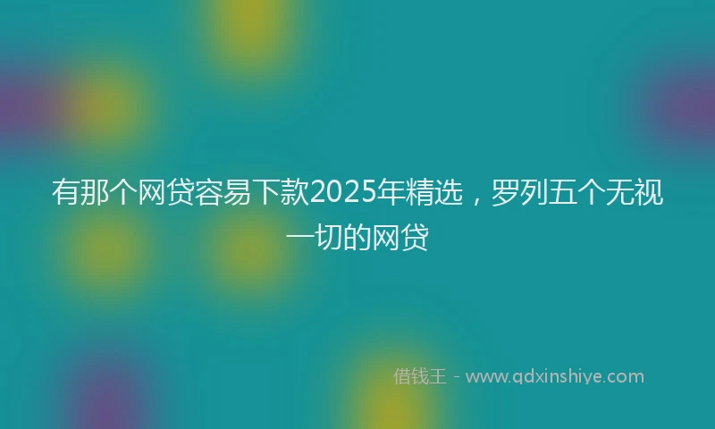 有那个网贷容易下款2025年精选，罗列五个无视一切的网贷