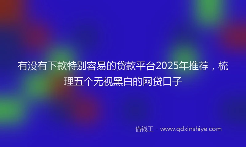 有没有下款特别容易的贷款平台2025年推荐，梳理五个无视黑白的网贷口子