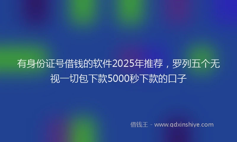 有身份证号借钱的软件2025年推荐，罗列五个无视一切包下款5000秒下款的口子
