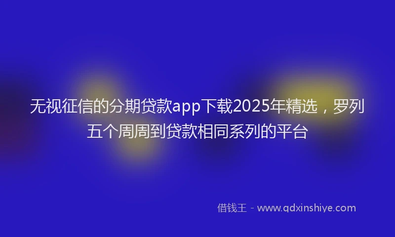 无视征信的分期贷款app下载2025年精选，罗列五个周周到贷款相同系列的平台