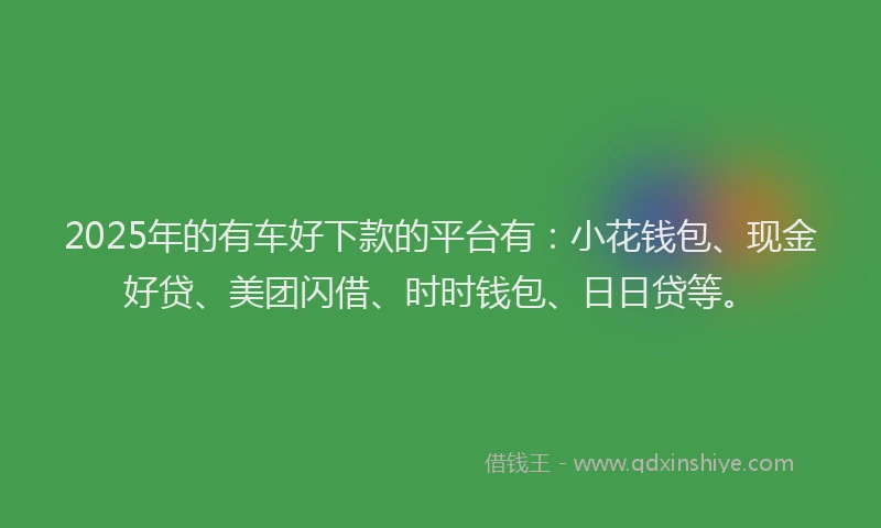 2025年的有车好下款的平台有：小花钱包、现金好贷、美团闪借、时时钱包、日日贷等。