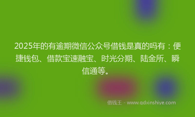 2025年的有逾期微信公众号借钱是真的吗有：便捷钱包、借款宝速融宝、时光分期、陆金所、瞬信通等。