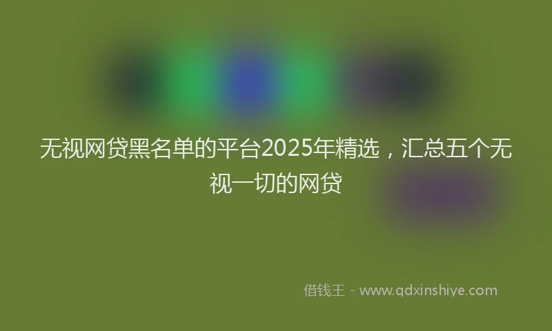 无视网贷黑名单的平台2025年精选，汇总五个无视一切的网贷