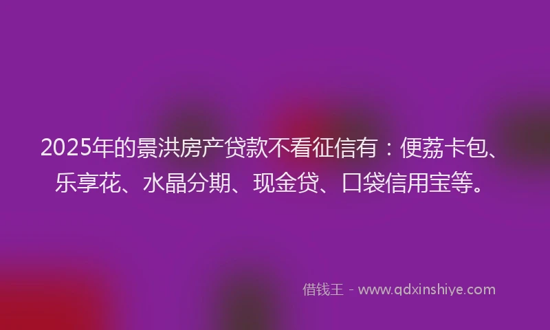 2025年的景洪房产贷款不看征信有：便荔卡包、乐享花、水晶分期、现金贷、口袋信用宝等。