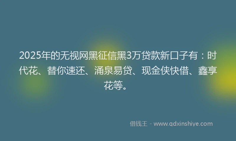 2025年的无视网黑征信黑3万贷款新口子有：时代花、替你速还、涌泉易贷、现金侠快借、鑫享花等。