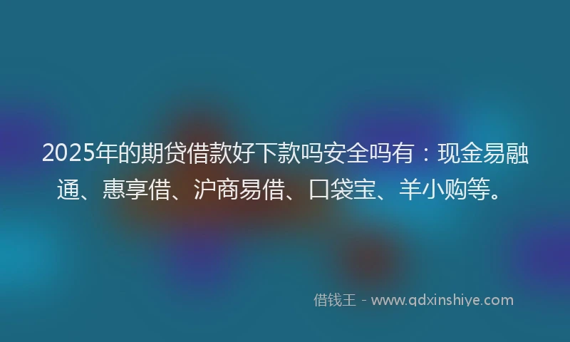 2025年的期贷借款好下款吗安全吗有：现金易融通、惠享借、沪商易借、口袋宝、羊小购等。