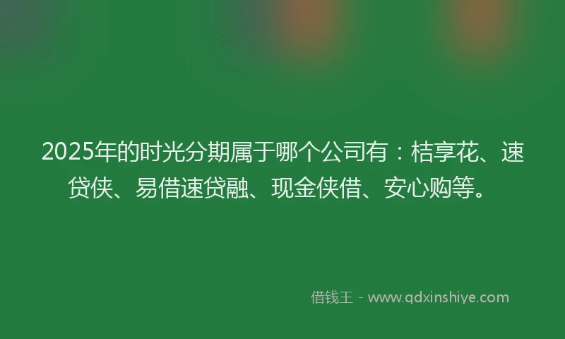 2025年的时光分期属于哪个公司有：桔享花、速贷侠、易借速贷融、现金侠借、安心购等。