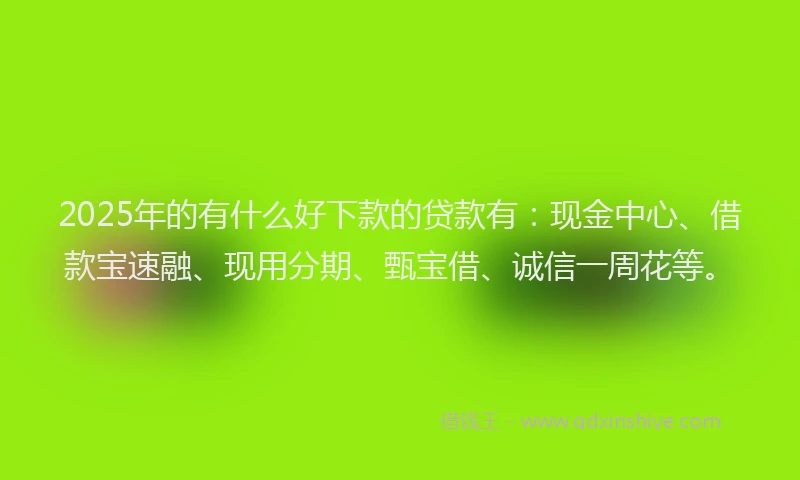 2025年的有什么好下款的贷款有：现金中心、借款宝速融、现用分期、甄宝借、诚信一周花等。
