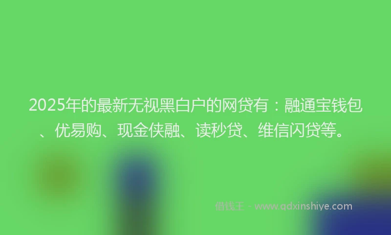 2025年的最新无视黑白户的网贷有：融通宝钱包、优易购、现金侠融、读秒贷、维信闪贷等。