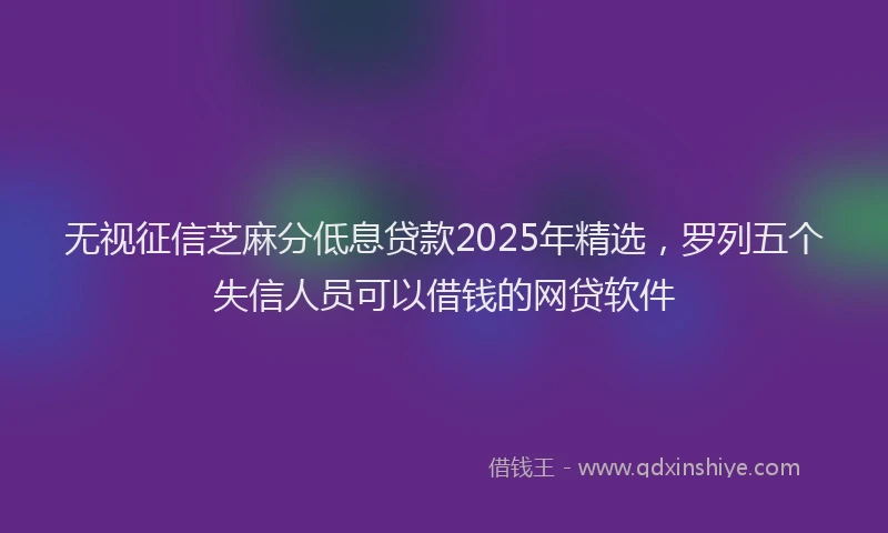无视征信芝麻分低息贷款2025年精选，罗列五个失信人员可以借钱的网贷软件