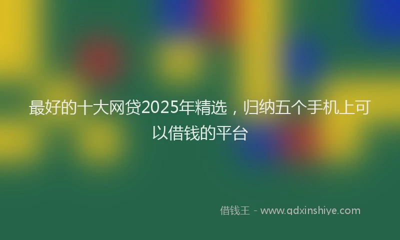 最好的十大网贷2025年精选，归纳五个手机上可以借钱的平台