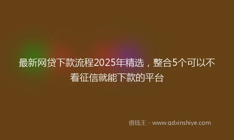 最新网贷下款流程2025年精选，整合5个可以不看征信就能下款的平台