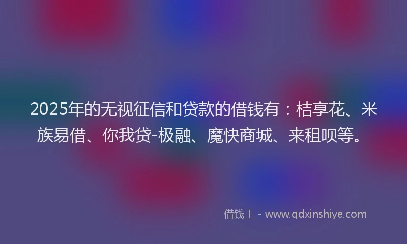 2025年的无视征信和贷款的借钱有：桔享花、米族易借、你我贷-极融、魔快商城、来租呗等。