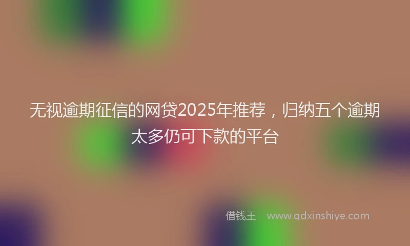 无视逾期征信的网贷2025年推荐，归纳五个逾期太多仍可下款的平台