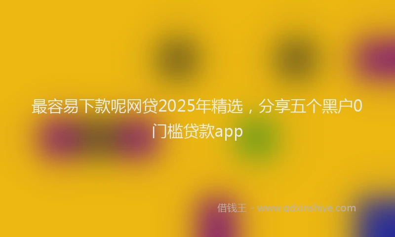 最容易下款呢网贷2025年精选，分享五个黑户0门槛贷款app