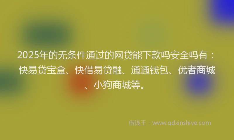 2025年的无条件通过的网贷能下款吗安全吗有：快易贷宝盒、快借易贷融、通通钱包、优者商城、小狗商城等。
