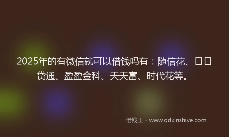 2025年的有微信就可以借钱吗有：随信花、日日贷通、盈盈金科、天天富、时代花等。
