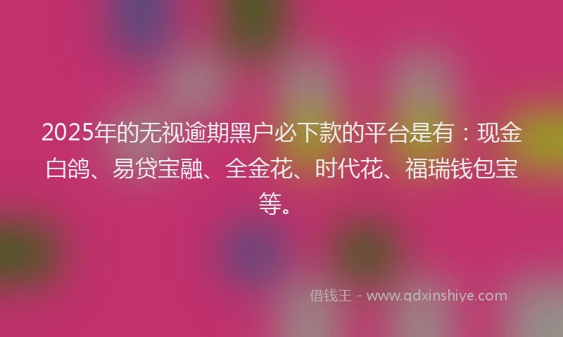 2025年的无视逾期黑户必下款的平台是有：现金白鸽、易贷宝融、全金花、时代花、福瑞钱包宝等。