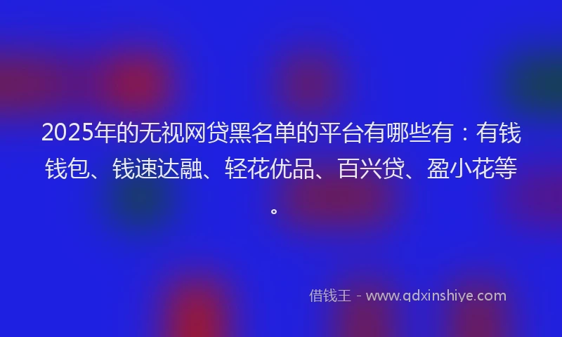 2025年的无视网贷黑名单的平台有哪些有：有钱钱包、钱速达融、轻花优品、百兴贷、盈小花等。