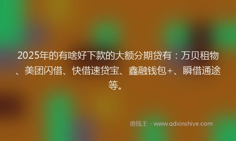 2025年的有啥好下款的大额分期贷有：万贝租物、美团闪借、快借速贷宝、鑫融钱包+、瞬借通途等。