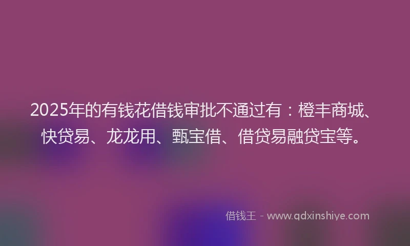2025年的有钱花借钱审批不通过有：橙丰商城、快贷易、龙龙用、甄宝借、借贷易融贷宝等。