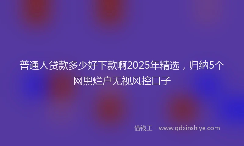 普通人贷款多少好下款啊2025年精选，归纳5个网黑烂户无视风控口子