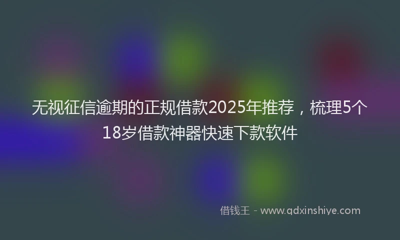 无视征信逾期的正规借款2025年推荐，梳理5个18岁借款神器快速下款软件