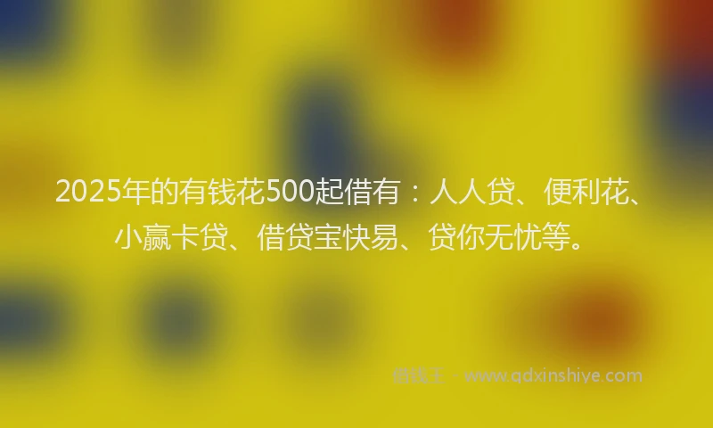 2025年的有钱花500起借有：人人贷、便利花、小赢卡贷、借贷宝快易、贷你无忧等。