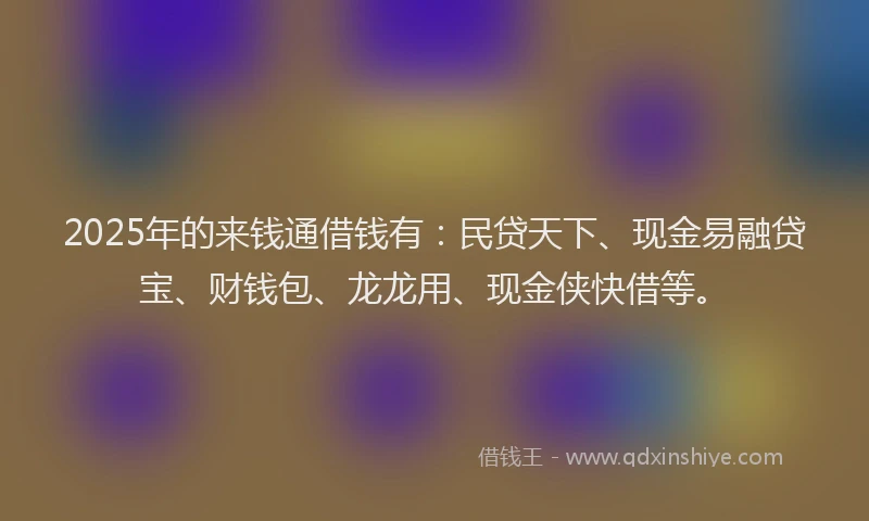 2025年的来钱通借钱有：民贷天下、现金易融贷宝、财钱包、龙龙用、现金侠快借等。