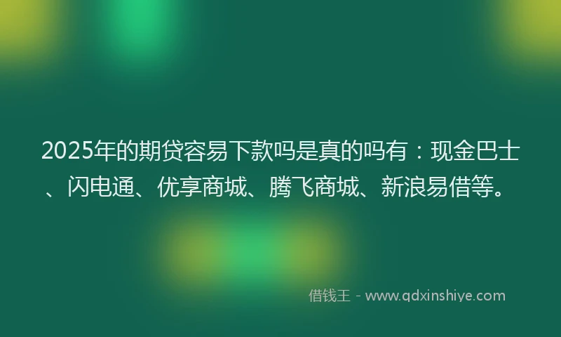 2025年的期贷容易下款吗是真的吗有：现金巴士、闪电通、优享商城、腾飞商城、新浪易借等。