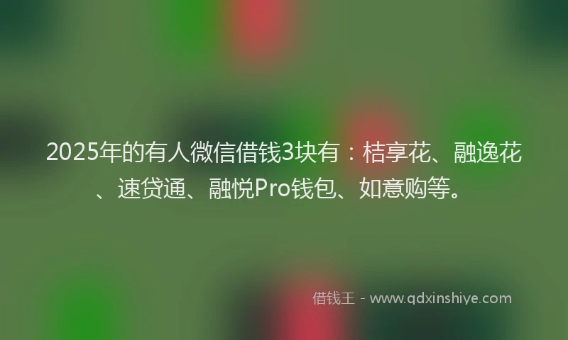 2025年的有人微信借钱3块有：桔享花、融逸花、速贷通、融悦Pro钱包、如意购等。